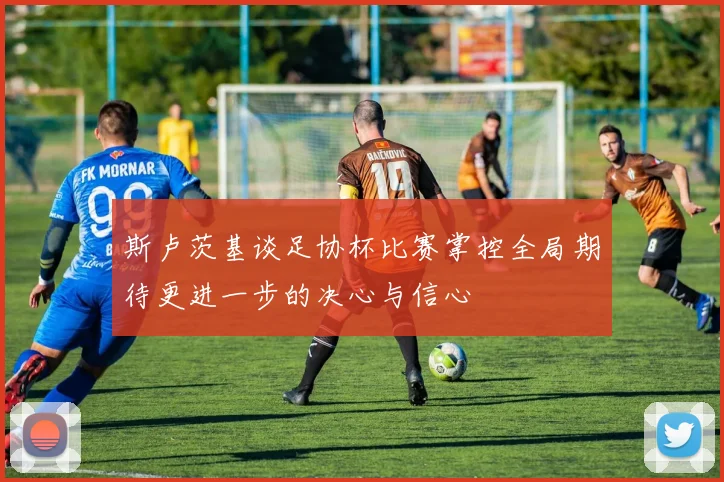 斯卢茨基谈足协杯比赛掌控全局期待更进一步的决心与信心