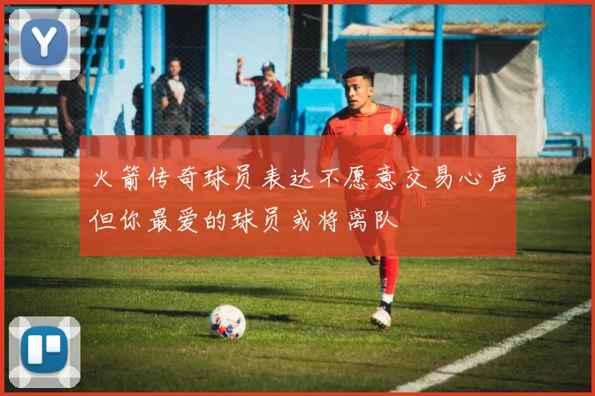 火箭传奇球员表达不愿意交易心声但你最爱的球员或将离队