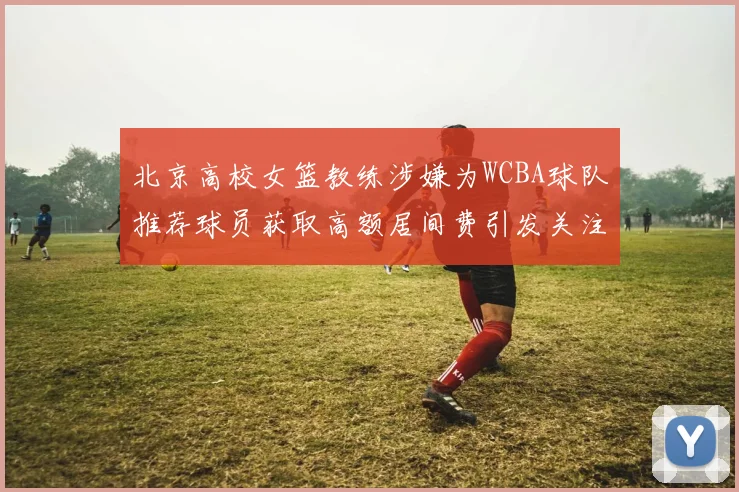 北京高校女篮教练涉嫌为WCBA球队推荐球员获取高额居间费引发关注