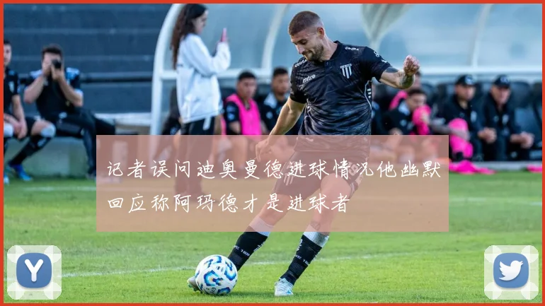 记者误问迪奥曼德进球情况他幽默回应称阿玛德才是进球者