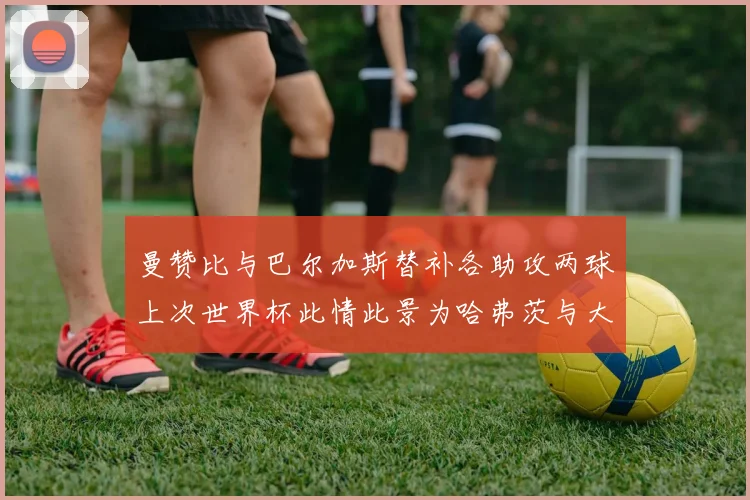 曼赞比与巴尔加斯替补各助攻两球上次世界杯此情此景为哈弗茨与大菲尔