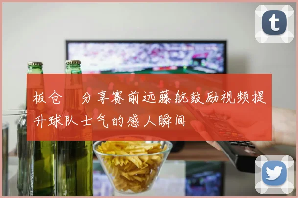 板仓滉分享赛前远藤航鼓励视频提升球队士气的感人瞬间