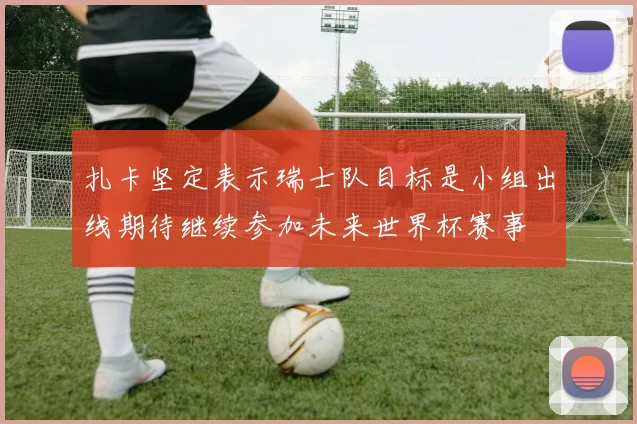 扎卡坚定表示瑞士队目标是小组出线期待继续参加未来世界杯赛事