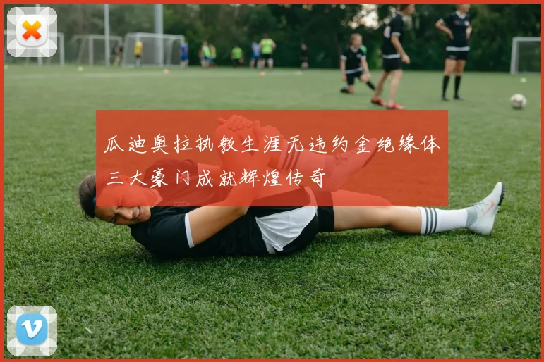 瓜迪奥拉执教生涯无违约金绝缘体三大豪门成就辉煌传奇