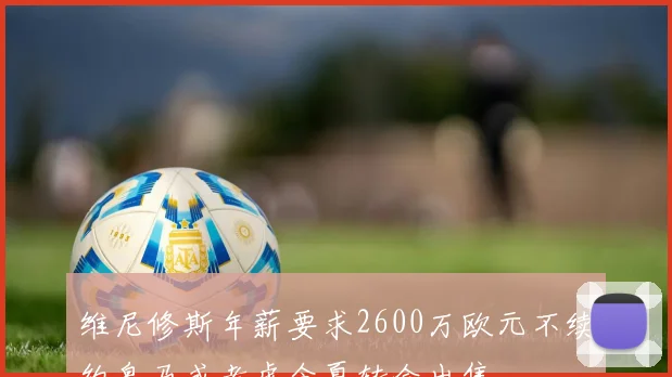 维尼修斯年薪要求2600万欧元不续约皇马或考虑今夏转会出售