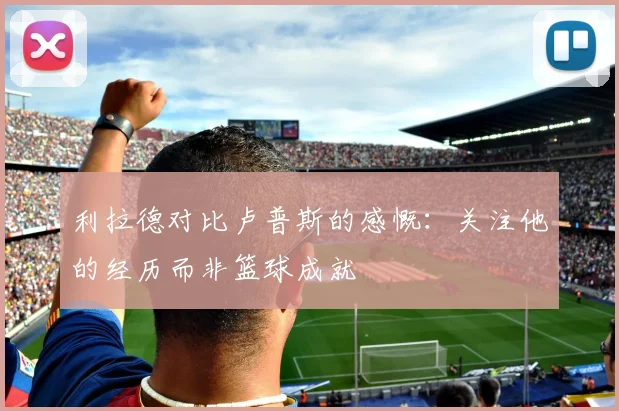 利拉德对比卢普斯的感慨：关注他的经历而非篮球成就