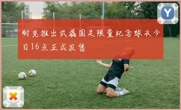 耐克推出武磊国足限量纪念球衣今日16点正式发售