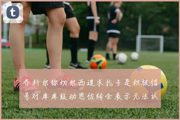 乔科尔称切尔西追求扎卡是积极信号对库库鼓动恩佐转会表示无法认同