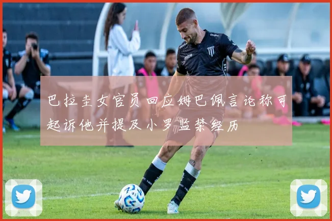 巴拉圭女官员回应姆巴佩言论称可起诉他并提及小罗监禁经历