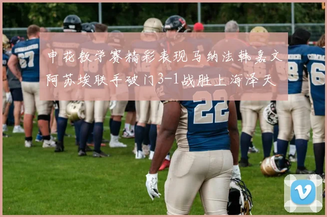 申花教学赛精彩表现马纳法韩嘉文阿苏埃联手破门3-1战胜上海泽天