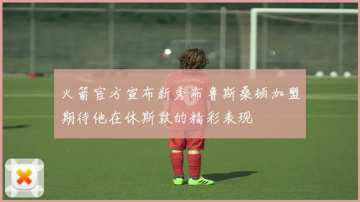 火箭官方宣布新秀布鲁斯桑顿加盟期待他在休斯敦的精彩表现